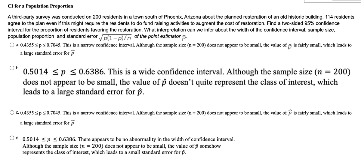 CI for a Population Proportion
A third-party survey was conducted on 200 residents in a town south of Phoenix, Arizona about the planned restoration of an old historic building. 114 residents
agree to the plan even if this might require the residents to do fund raising activities to augment the cost of restoration. Find a two-sided 95% confidence
interval for the proportion of residents favoring the restoration. What interpretation can we infer about the width of the confidence interval, sample size,
population proportion and standard error p(1– p)/n of the point estimator 6.
a. 0.4355 <p< 0.7045. This is a narrow confidence interval. Although the sample size (n = 200) does not appear to be small, the value of 6 is fairly small, which leads to
a large standard error for p
Ob.
0.5014 <p < 0.6386. This is a wide confidence interval. Although the sample size (n
does not appear to be small, the value of p doesn't quite represent the class of interest, which
leads to a large standard error for ôp.
200)
C. 0.4355 <p<0.7045. This is a narrow confidence interval. Although the sample size (n = 200) does not appear to be small, the value of p is fairly small, which leads to
a large standard error for p
d.
0.5014 <p < 0.6386. There appears to be no abnormality in the width of confidence interval.
Although the sample size (n = 200) does not appear to be small, the value of p somehow
represents the class of interest, which leads to a small standard error for p.
