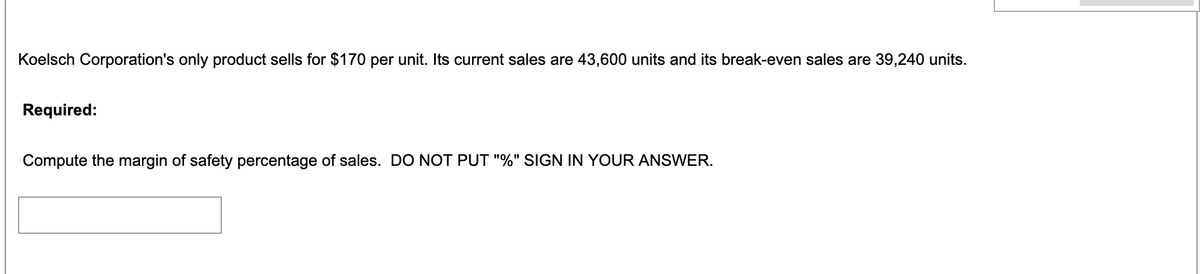 Koelsch Corporation's only product sells for $170 per unit. Its current sales are 43,600 units and its break-even sales are 39,240 units.
Required:
Compute the margin of safety percentage of sales. DO NOT PUT "%" SIGN IN YOUR ANSWER.
