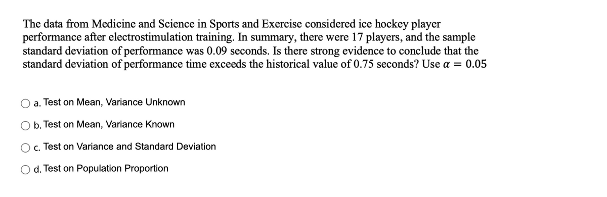 The data from Medicine and Science in Sports and Exercise considered ice hockey player
performance after electrostimulation training. In summary, there were 17 players, and the sample
standard deviation of performance was 0.09 seconds. Is there strong evidence to conclude that the
standard deviation of performance time exceeds the historical value of 0.75 seconds? Use a =
0.05
a. Test on Mean, Variance Unknown
b. Test on Mean, Variance Known
c. Test on Variance and Standard Deviation
d. Test on Population Proportion
