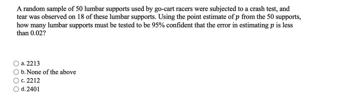 A random sample of 50 lumbar supports used by go-cart racers were subjected to a crash test, and
tear was observed on 18 of these lumbar supports. Using the point estimate of p from the 50 supports,
how many lumbar supports must be tested to be 95% confident that the error in estimating p is less
than 0.02?
a. 2213
b. None of the above
c. 2212
O d. 2401
