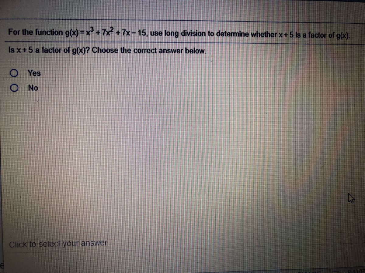 For the function g(x) =x +7x + 7x-15, use long division to detemine whether x+5 is a factor of g(x).
Is x+5 a factor of g(x)? Choose the correct answer below.
Yes
No
Click to select your answer,
SAVE
