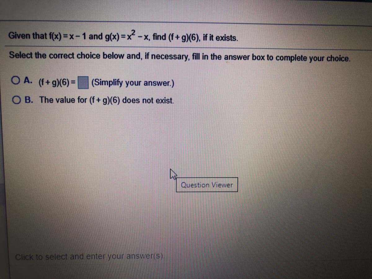 Given that f(x) =x-1 and g(x)=x-x, find (f+ g)(6). if it exists.
Select the corect choice below and, if necessary, fill in the answer box to complete your choice.
O A. (f+g)(6) =
(Simplify your answer.)
O B. The value for (f+ g)(6) does not exist.
Question Viewer
Click to select and enter your answer(S)
