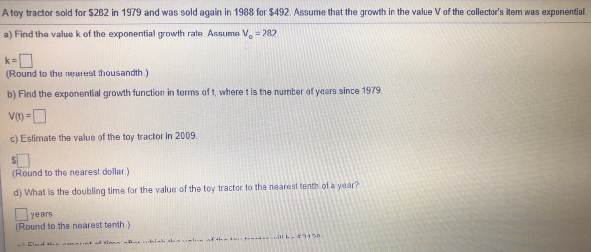 A toy tractor sold for $282 in 1979 and was sold again in 1988 for $492. Assume that the growth in the value V of the collector's item was exponential.
a) Find the value k of the exponential growth rate. Assume V. = 282.
k=
(Round to the nearest thousandth.)
b) Find the exponential growth function in terms of t, where t is the number of years since 1979.
V(t) =
c) Estimate the value of the toy tractor in 2009.
(Round to the nearest dollar.)
d) What is the doubling time for the value of the toy tractor to the nearest tenth of a year?
years
(Round to the nearest tenth.)
Cind the omaint of ti m aftarhich theval n of theintenninrill b 120
