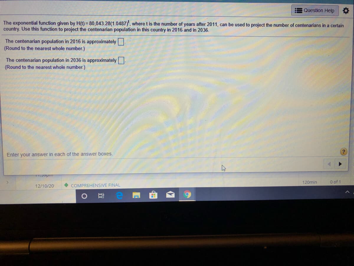 Question Help
The exponential function given by H(t) = 80,043.28(1.0487)', where t is the number of years after 2011, can be used to project the number of centenarians in a certain
country. Use this function to project the centenarian population in this country in 2016 and in 2036.
The centenarian population in 2016 is approximately.
(Round to the nearest whole number.)
The centenarian population in 2036 is approximately
(Round to the nearest whole number.)
Enter your answer in each of the answer boxes.
120min
O of 1
12/10/20
COMPREHENSIVE FINAL
近
