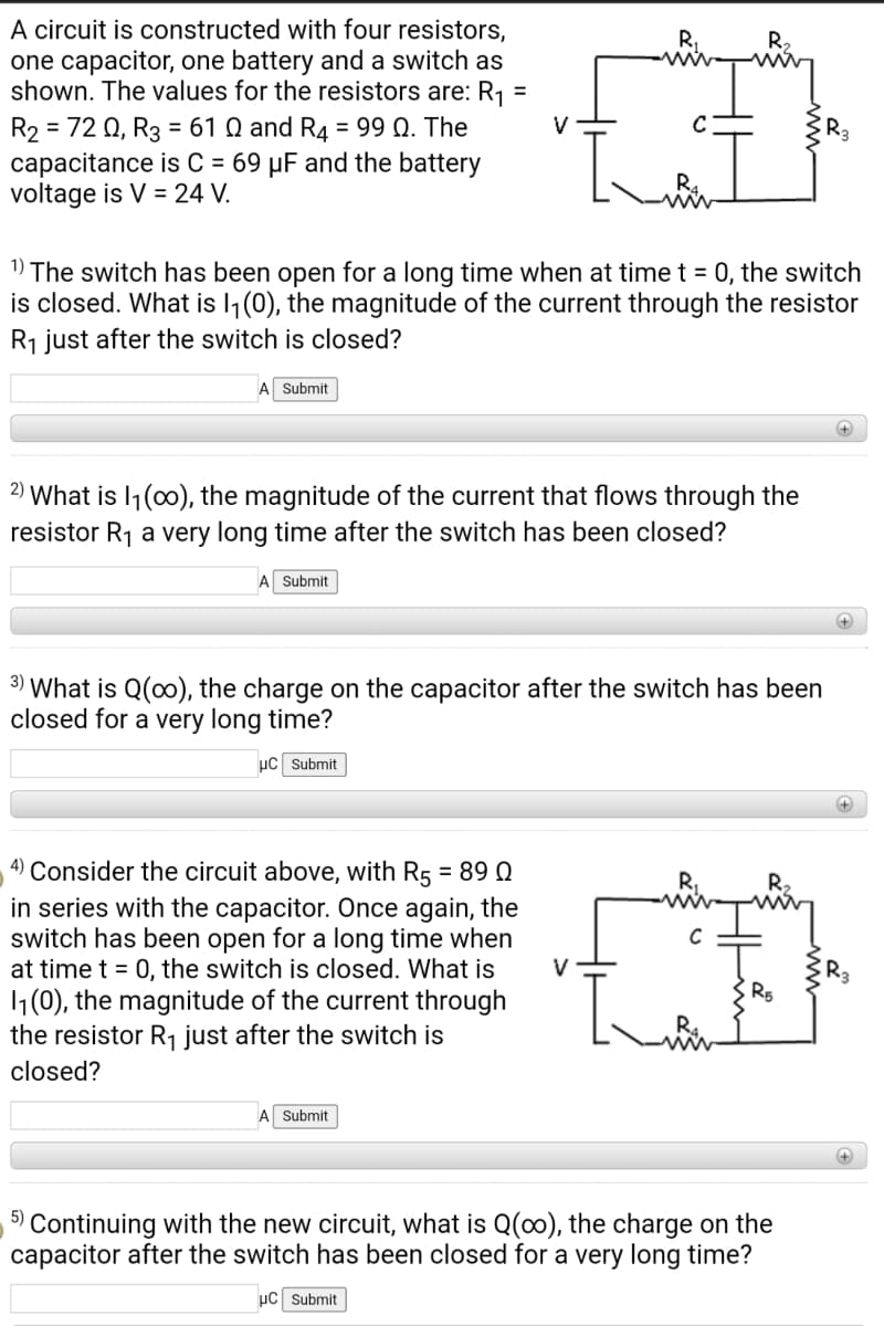 A circuit is constructed with four resistors,
one capacitor, one battery and a switch as
shown. The values for the resistors are: R1 =
= 72 Q, R3 = 61 Q and R4 = 99 Q. The
capacitance is C = 69 µF and the battery
voltage is V = 24 V.
R,
%3D
1) The switch has been open for a long time when at time t = 0, the switch
is closed. What is l,(0), the magnitude of the current through the resistor
R1 just after the switch is closed?
Submit
2) What is I1(00), the magnitude of the current that flows through the
resistor R1 a very long time after the switch has been closed?
A Submit
+
3) What is Q(0), the charge on the capacitor after the switch has been
closed for a very long time?
µC Submit
4) Consider the circuit above, with R5 = 89 Q
in series with the capacitor. Once again, the
switch has been open for a long time when
at time t = 0, the switch is closed. What is
1(0), the magnitude of the current through
the resistor R1 just after the switch is
R,
V
closed?
Submit
+
5)
Continuing with the new circuit, what is Q(0), the charge on the
capacitor after the switch has been closed for a very long time?
µC Submit
