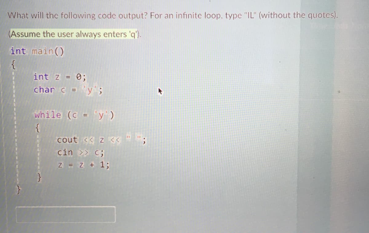 What will the following code output? For an infinite loop, type "IL" (without the quotes).
(Assume the user always enters 'q').
int main()
{
int z = 0;
char c = 'y';
%3D
while (c = "y')
cout << z <<"";
cin >> C;
Z = z + 1;
