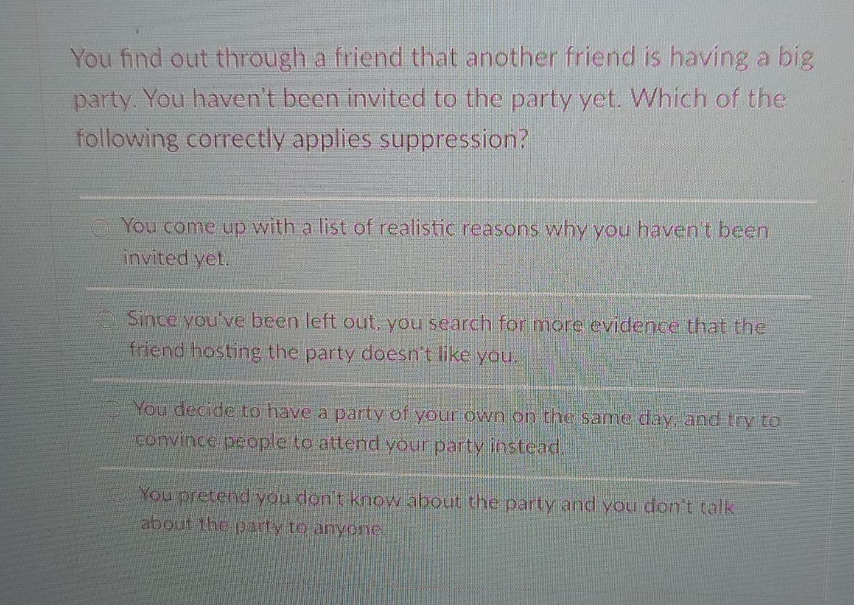 You find out through a friend that another friend is having a big
party. You haven't been invited to the party yet. Which of the
following correctly applies suppression?
You come up with a list of realistic reasons why you havent been
invited yet.
Since you've been left out, you search for more evidence that the
friend hosting the party doesn't like you.
You decide to have a party of your own on the same day. and try to
convince people to attend your party instead.
You pretend you don't knowabout the party and you dont talk
