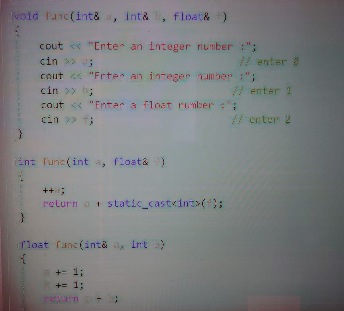 void func(int& a, int& b, float& f)
{
cout << "Enter an integer number :";
cin >> a;
/1 enter 0
cout << "Enter an integer number :";
cin >> b;
/1 enter 1
cout << "Enter a float number :";
cin >> f;
// enter 2
}
int func(int a, float& F)
{
++a;
return a + static_cast<int>();
float func (int& a, int b)
a += 1;
+= %3;
return a + ;
