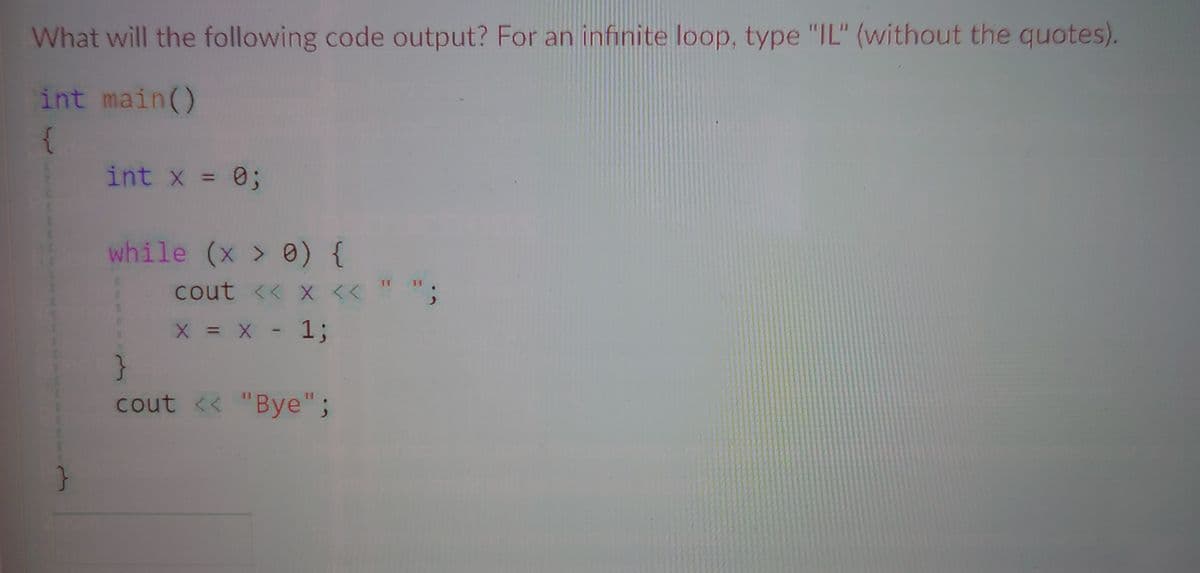What will the following code output? For an infinite loop, type "IL" (without the quotes).
int main()
int x = 0;
%3D
while (x > 0) {
cout << x << ""
X = X - 1;
}
cout << "Bye";

