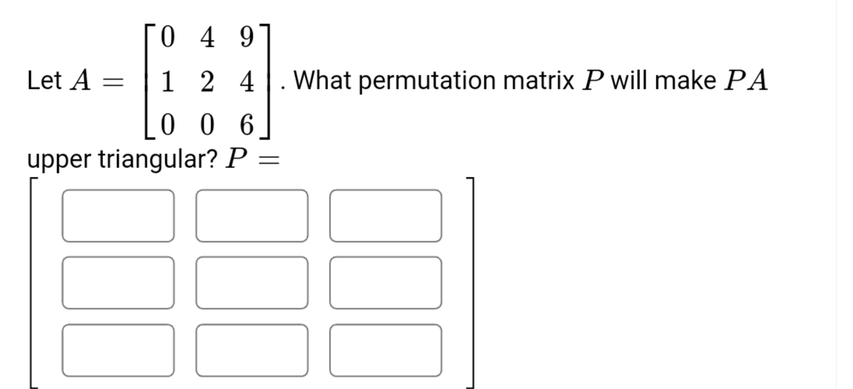 0 4 9
Let A =
1 2 4
What permutation matrix P will make PA
0 0 6
upper triangular? P =
