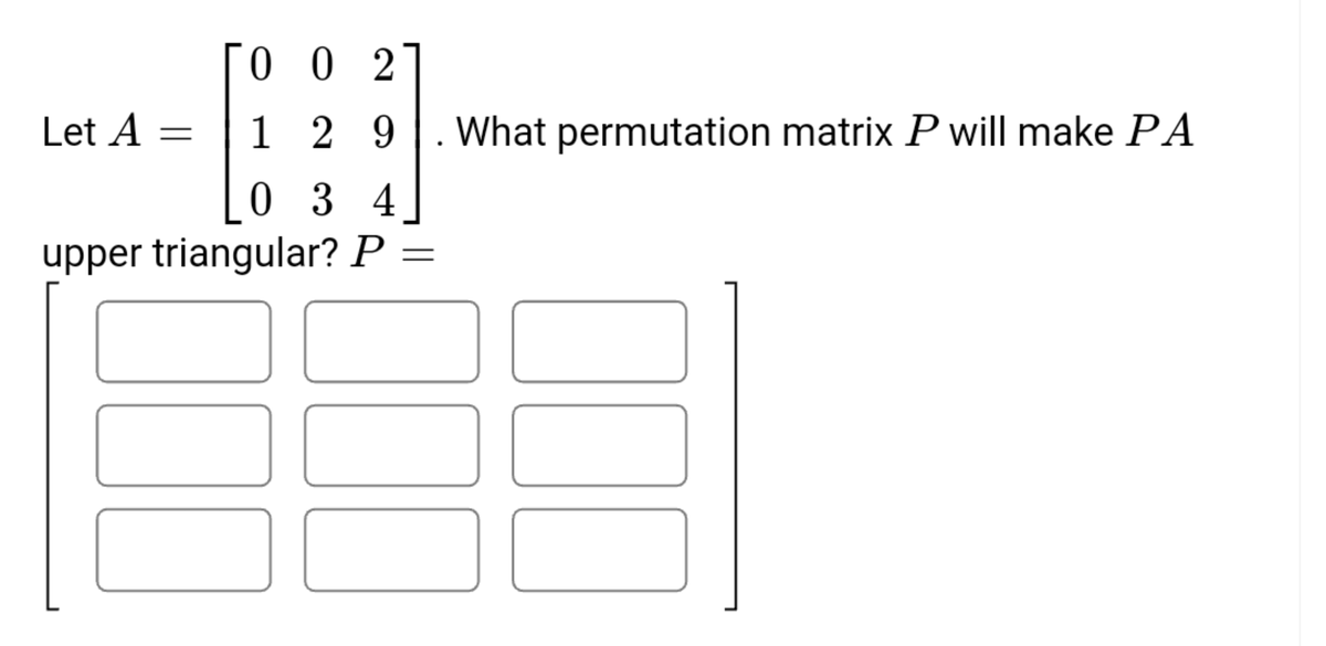 0 0 2
Let A
1 2 9
. What permutation matrix P will make PA
0 3 4
upper triangular? P =
