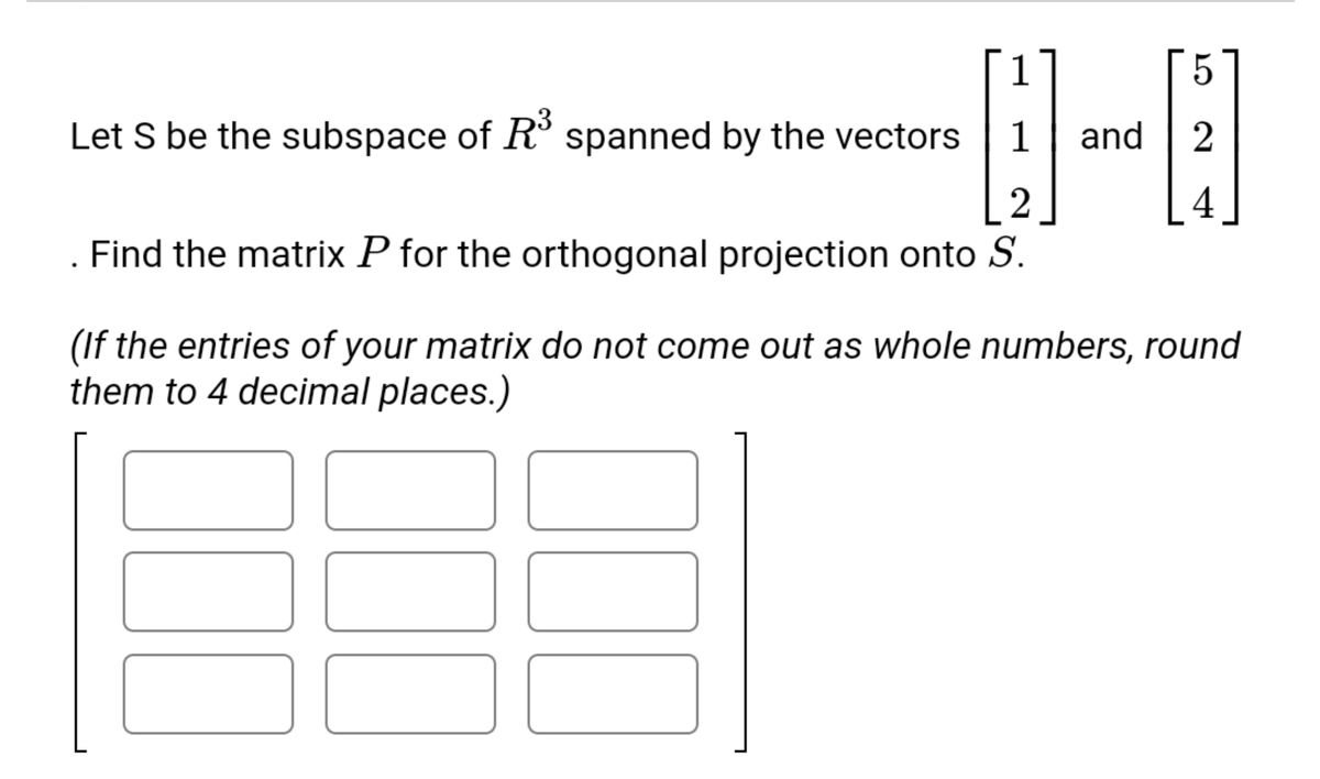 Let S be the subspace of R° spanned by the vectors
and
2
2
4
Find the matrix P for the orthogonal projection onto S.
(If the entries of your matrix do not come out as whole numbers, round
them to 4 decimal places.)
