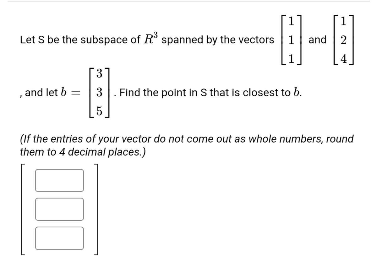 1
Let S be the subspace of R° spanned by the vectors
1
and | 2
1
3
, and let b
3
Find the point in S that is closest to b.
(If the entries of your vector do not come out as whole numbers, round
them to 4 decimal places.)
