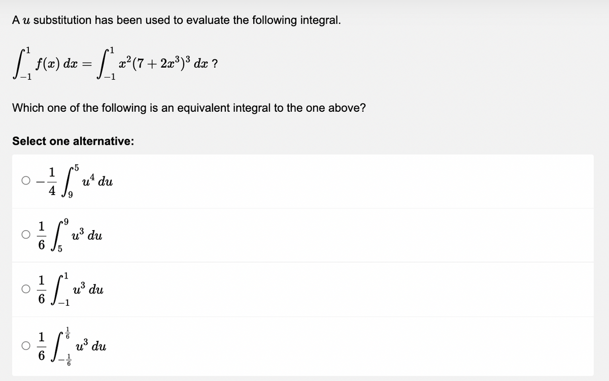 A u substitution has been used to evaluate the following integral.
1
[ ²₁ f(x) dx = [ ²₁ x² (7 + 2x³)³ dæ ?
dx
Which one of the following is an equivalent integral to the one above?
Select one alternative:
5
1 Sw
ut du
4
1
off
5
1
u³ du
1
[***
u³ du
-1
6
1/20
u³ du