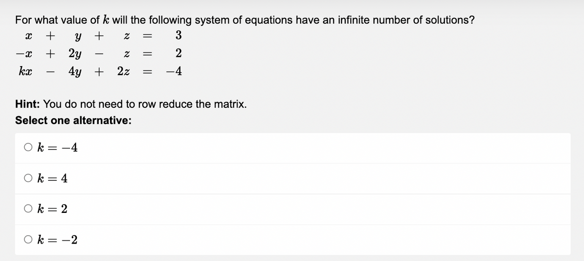For what value of k will the following system of equations have an infinite number of solutions?
X +
Y
+
Z = 3
-X
+ 2y
Z =
2
kx
4y + 2z =
-4
Hint: You do not need to row reduce the matrix.
Select one alternative:
Ok = -4
k = 4
k = 2
k = -2
