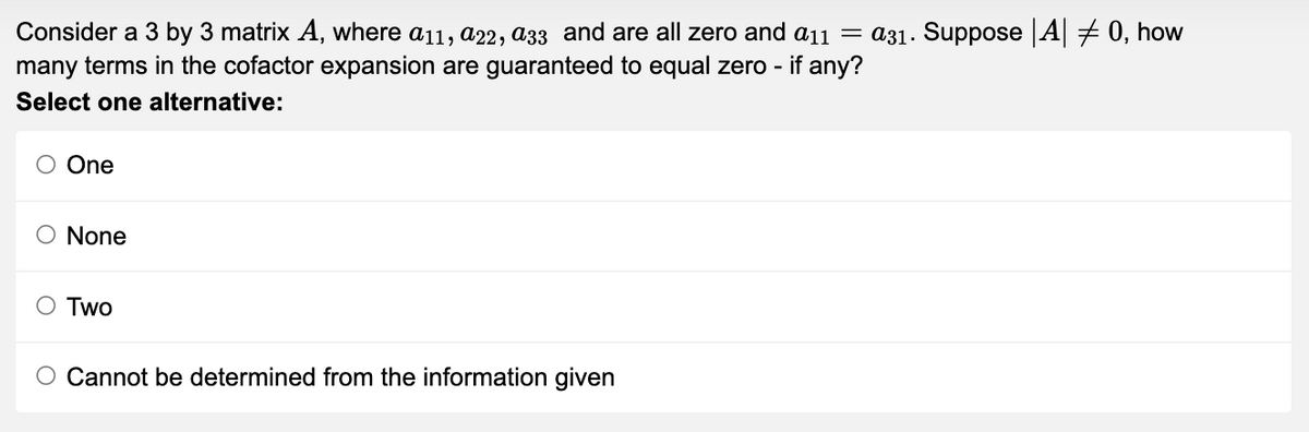 Consider a 3 by 3 matrix A, where a11, a22, a33 and are all zero and a11 = a31. Suppose |A| = 0, how
many terms in the cofactor expansion are guaranteed to equal zero - if any?
Select one alternative:
O One
O None
O Two
Cannot be determined from the information given