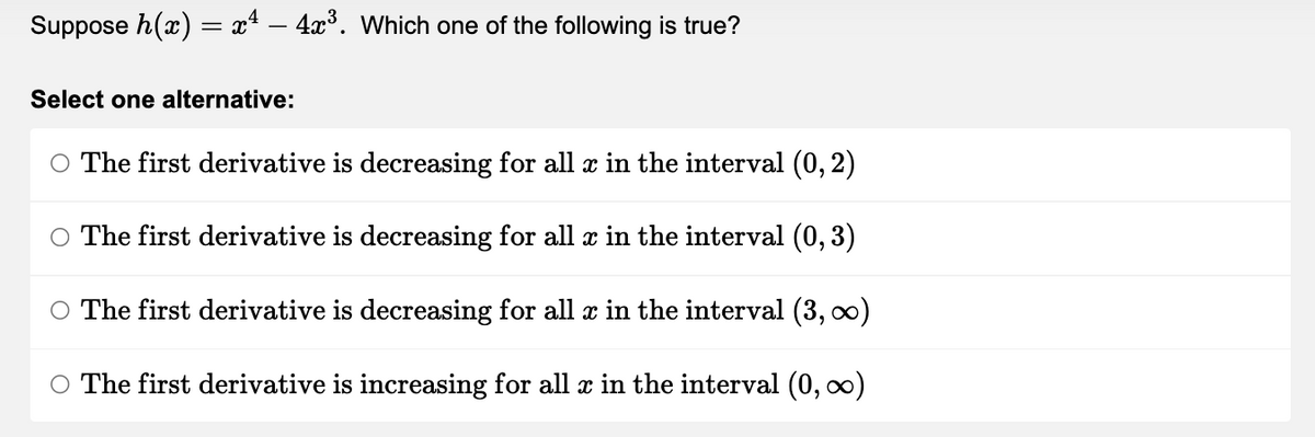 Suppose h(x) = x² – 4ï³. Which one of the following is true?
Select one alternative:
○ The first derivative is decreasing for all ä in the interval (0, 2)
○ The first derivative is decreasing for all x in the interval (0, 3)
○ The first derivative is decreasing for all x in the interval (3, ∞)
○ The first derivative is increasing for all x in the interval (0, ∞)