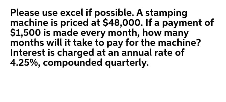 Please use excel if possible. A stamping
machine is priced at $48,000. If a payment of
$1,500 is made every month, how many
months will it take to pay for the machine?
Interest is charged at an annual rate of
4.25%, compounded quarterly.
