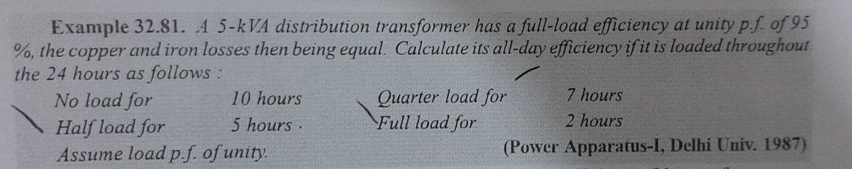 Example 32.81. A 5-kVA distribution transformer has a full-load efficiency at unity p.f. of 95
%, the copper and iron losses then being equal. Calculate its all-day efficiency if it is loaded throughout
the 24 hours as follows:
No load for
7 hours
Quarter load for
Full load for
10 hours
2 hours
Half load for
Assume load p.f. of unity.
5 hours .
(Power Apparatus-I, Delhi Univ. 1987)
