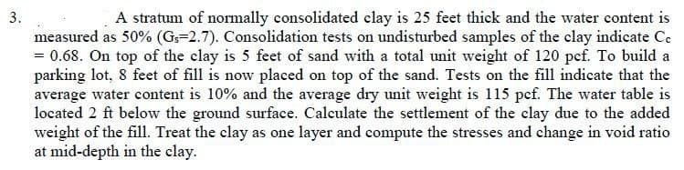 3.
A stratum of normally consolidated clay is 25 feet thick and the water content is
measured as 50% (Gs=2.7). Consolidation tests on undisturbed samples of the clay indicate Ce
= 0.68. On top of the clay is 5 feet of sand with a total unit weight of 120 pcf. To build a
parking lot, 8 feet of fill is now placed on top of the sand. Tests on the fill indicate that the
average water content is 10% and the average dry unit weight is 115 pef. The water table is
located 2 ft below the ground surface. Calculate the settlement of the clay due to the added
weight of the fill. Treat the clay as one layer and compute the stresses and change in void ratio
at mid-depth in the clay.
