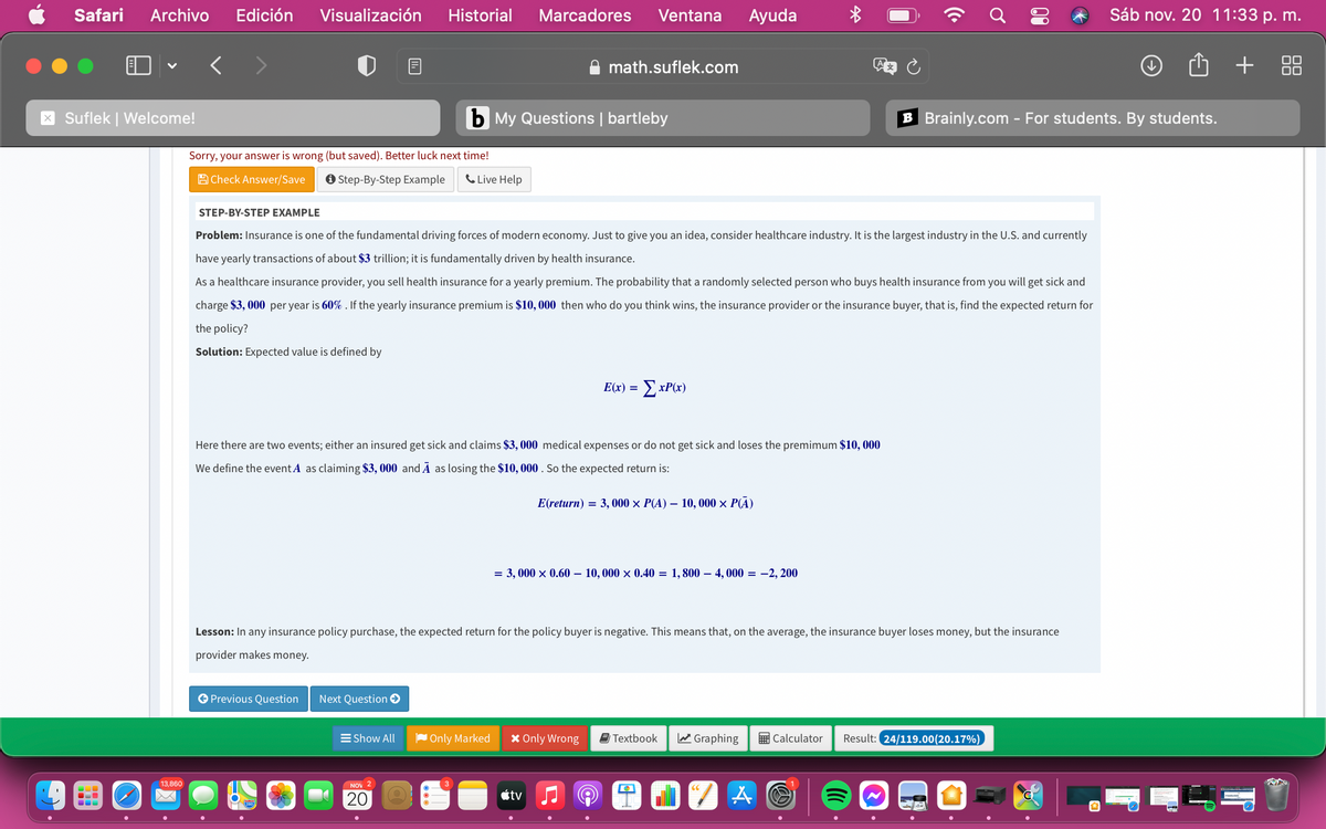 Safari
Archivo
Edición
Visualización
Historial
Marcadores
Ventana
Ayuda
Sáb nov. 20 11:33 p. m.
math.suflek.com
Suflek | Welcome!
b My Questions | bartleby
B Brainly.com - For students. By students.
Sorry, your answer is wrong (but saved). Better luck next time!
A Check Answer/Save
O Step-By-Step Example
C Live Help
STEP-BY-STEP EXAMPLE
Problem: Insurance is one of the fundamental driving forces of modern economy. Just to give you an idea, consider healthcare industry. It is the largest industry in the U.S. and currently
have yearly transactions of about $3 trillion; it is fundamentally driven by health insurance.
As a healthcare insurance provider, you sell health insurance for a yearly premium. The probability that a randomly selected person who buys health insurance from you will get sick and
charge $3, 000 per year is 60% . If the yearly insurance premium is $10, 000 then who do you think wins, the insurance provider or the insurance buyer, that is, find the expected return for
the policy?
Solution: Expected value is defined by
E(x) =
ExP(x)
Here there are two events; either an insured get sick and claims $3, 000 medical expenses or do not get sick and loses the premimum $10, 000
We define the event A as claiming $3, 000 and Ā as losing the $10, 000 . So the expected return is:
E(return) = 3, 000 × P(A) – 10, 000 × P(A)
= 3, 000 x 0.60 – 10,000 × 0.40 = 1,800 – 4, 000 = -2, 200
Lesson: In any insurance policy purchase, the expected return for the policy buyer is negative. This means that, on the average, the insurance buyer loses money, but the insurance
provider makes money.
O Previous Question
Next Question O
E Show All
Only Marked
X Only Wrong
E Textbook
a Graphing
E Calculator
Result: 24/119.00(20.17%)
13,860
NOV 2
étv
...
20
