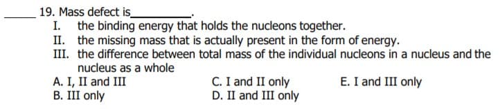 19. Mass defect is_
I. the binding energy that holds the nucleons together.
II. the missing mass that is actually present in the form of energy.
III. the difference between total mass of the individual nucleons in a nucleus and the
nucleus as a whole
A. I, II and III
В. III only
C. I and II only
D. II and III only
E. I and III only
