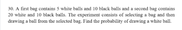 30. A first bag contains 5 white balls and 10 black balls and a second bag contains
20 white and 10 black balls. The experiment consists of selecting a bag and then
drawing a ball from the selected bag. Find the probability of drawing a white ball.
