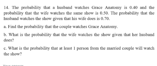 14. The probability that a husband watches Grace Anatomy is 0.40 and the
probability that the wife watches the same show is 0.50. The probability that the
husband watches the show given that his wife does is 0.70.
a. Find the probability that the couple watches Grace Anatomy.
b. What is the probability that the wife watches the show given that her husband
does?
c. What is the probability that at least 1 person from the married couple will watch
the show?
Your a ncwor
