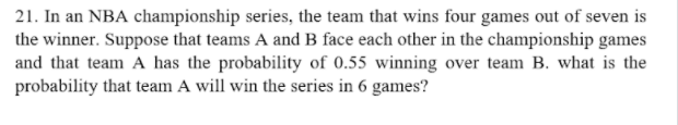 21. In an NBA championship series, the team that wins four games out of seven is
the winner. Suppose that teams A and B face each other in the championship games
and that team A has the probability of 0.55 winning over team B. what is the
probability that team A will win the series in 6 games?
