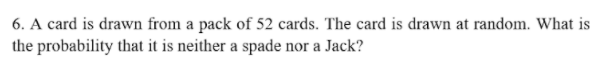 6. A card is drawn from a pack of 52 cards. The card is drawn at random. What is
the probability that it is neither a spade nor a Jack?
