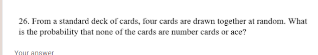 26. From a standard deck of cards, four cards are drawn together at random. What
is the probability that none of the cards are number cards or ace?
Your answer
