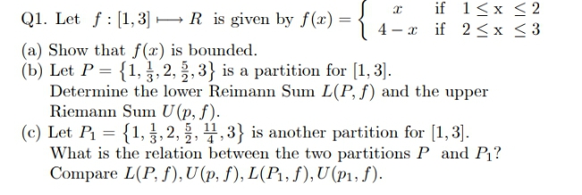 x if 1<x <2
4 – x if 2<x < 3
Q1. Let f : [1,3] → R is given by f(x) =
(a) Show that f(x) is bounded.
(b) Let P = {1, , 2, , 3} is a partition for [1, 3].
Determine the lower Reimann Sum L(P, f) and the upper
Riemann Sum U(p, f).
(c) Let P1 = {1, , 2, , 4,3} is another partition for [1,3].
What is the relation between the two partitions P and P?
Compare L(P, f), U (p, f), L(P1, f), U (p1, f).
