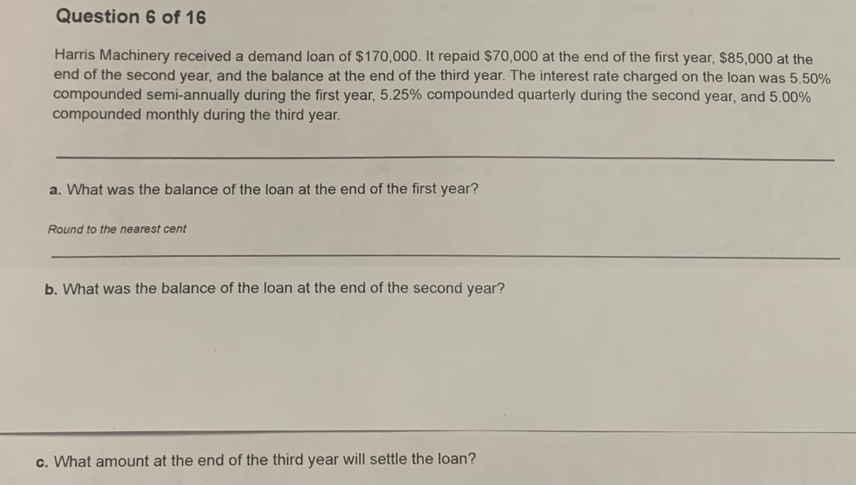 Question 6 of 16
Harris Machinery received a demand loan of $170,000. It repaid $70,000 at the end of the first year, $85,000 at the
end of the second year, and the balance at the end of the third year. The interest rate charged on the loan was 5.50%
compounded semi-annually during the first year, 5.25% compounded quarterly during the second year, and 5.00%
compounded monthly during the third year.
a. What was the balance of the loan at the end of the first year?
Round to the nearest cent
b. What was the balance of the loan at the end of the second year?
c. What amount at the end of the third year will settle the loan?
