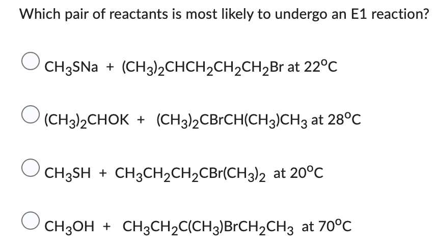 Which pair of reactants is most likely to undergo an E1 reaction?
O
CH3SNa + (CH3)2CHCH₂CH₂CH₂Br at 22°C
(CH3)2CHOK+ (CH3)2CBrCH(CH3)CH3 at 28°C
O
CH³SH + CH³CH₂CH₂CBr(CH3)2 at 20°C
O
CH3OH + CH3CH₂C(CH3)BrCH2CH3 at 70°C