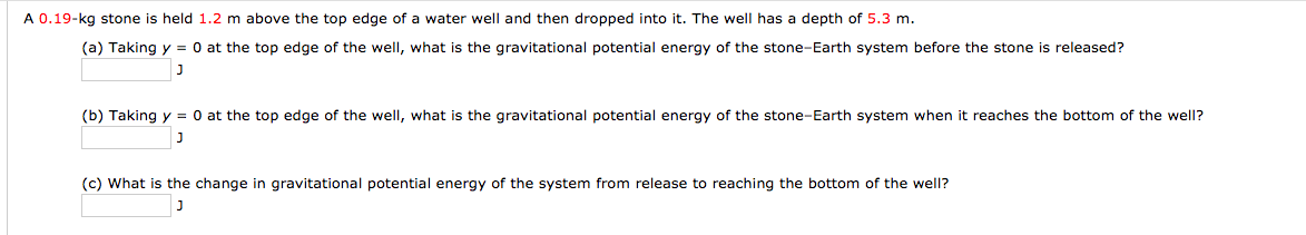 A 0.19-kg stone is held 1.2 m above the top edge of a water well and then dropped into it. The well has a depth of 5.3 m.
(a) Taking y = 0 at the top edge of the well, what is the gravitational potential energy of the stone-Earth system before the stone is released?
(b) Taking y = 0 at the top edge of the well, what is the gravitational potential energy of the stone-Earth system when it reaches the bottom of the well?
(c) What is the change in gravitational potential energy of the system from release to reaching the bottom of the well?
