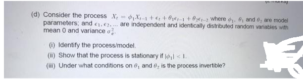 a na
(d) Consider the process X, = ,X-1 +€ + 01e-1+ 0ze-2 where . 0, and 0, are model
parameters; and e, e2, . are independent and identically distributed random variables with
mean 0 and variance o.
%3D
(1) Identify the process/model.
(ii) Show that the process is stationary if lol < 1.
(iii) Under what conditions on 0, and 0, is the process invertible?
