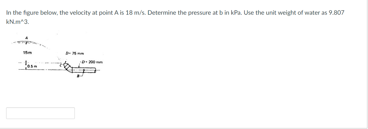 In the figure below, the velocity at point A is 18 m/s. Determine the pressure at b in kPa. Use the unit weight of water as 9.807
kN.m^3.
15m
D= 75 mm
D 200 mm
0.5 m
