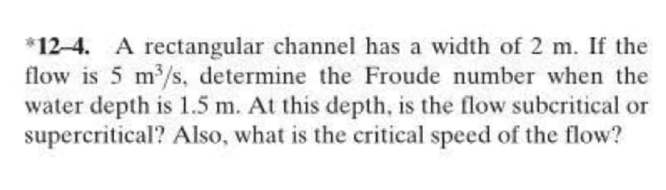 *12-4. A rectangular channel has a width of 2 m. If the
flow is 5 m/s, determine the Froude number when the
water depth is 1.5 m. At this depth, is the flow subcritical or
supercritical? Also, what is the critical speed of the flow?
