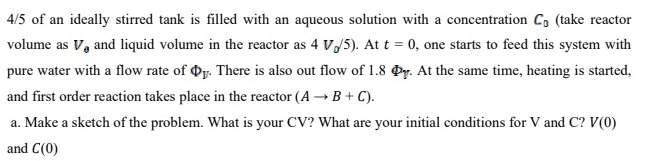 4/5 of an ideally stirred tank is filled with an aqueous solution with a concentration C, (take reactor
volume as V, and liquid volume in the reactor as 4 V/5). At t = 0, one starts to feed this system with
pure water with a flow rate of y. There is also out flow of 1.8 y. At the same time, heating is started,
and first order reaction takes place in the reactor (A → B + C).
a. Make a sketch of the problem. What is your CV? What are your initial conditions for V and C? V(0)
and C(0)
