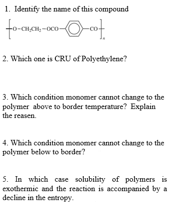 1. Identify the name of this compound
fore
-сH,сH, -осо-
2. Which one is CRU of Polyethylene?
3. Which condition monomer cannot change to the
polymer above to border temperature? Explain
the reasen.
4. Which condition monomer cannot change to the
polymer below to border?
5. In which case solubility of polymers is
exothermic and the reaction is accompanied by a
decline in the entropy.
