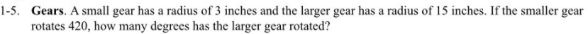 1-5. Gears. A small gear has a radius of 3 inches and the larger gear has a radius of 15 inches. If the smaller gear
rotates 420, how many degrees has the larger gear rotated?
