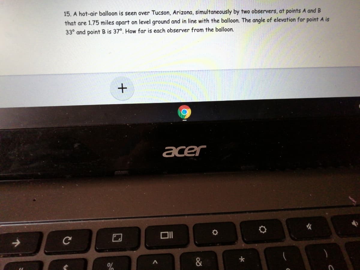 15. A hot-air balloon is seen over Tucson, Arizona, simultaneously by two observers, at points A and B
that are 1.75 miles apart on level ground and in line with the balloon. The angle of elevation for point A is
33° and point B is 37°. How far is each observer from the balloon.
acer
&
+
