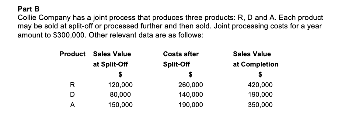Part B
Collie Company has a joint process that produces three products: R, D and A. Each product
may be sold at split-off or processed further and then sold. Joint processing costs for a year
amount to $300,000. Other relevant data are as follows:
Product
Sales Value
Costs after
Sales Value
at Split-Off
Split-Off
at Completion
$
$
$
R
120,000
260,000
420,000
80,000
140,000
190,000
A
150,000
190,000
350,000
