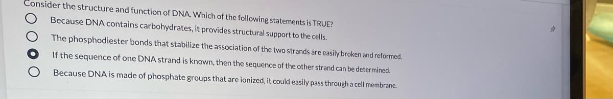 Consider the structure and function of DNA. Which of the following statements is TRUE?
Because DNA contains carbohydrates, it provides structural support to the cells.
The phosphodiester bonds that stabilize the association of the two strands are easily broken and reformed.
If the sequence of one DNA strand is known, then the sequence of the other strand can be determined.
Because DNA is made of phosphate groups that are ionized, it could easily pass through a cell membrane.
