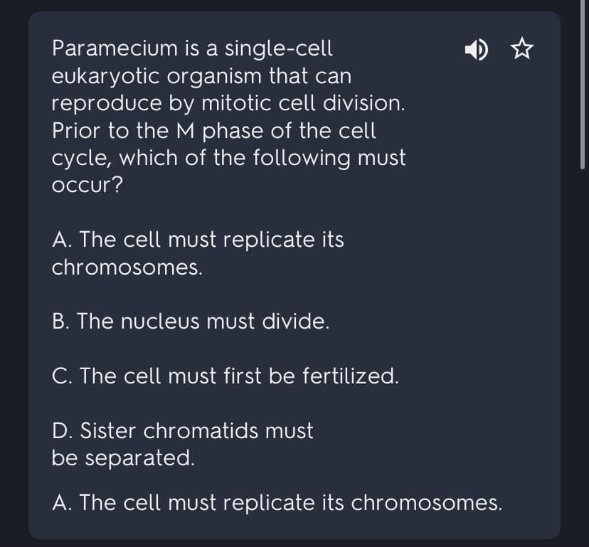 Paramecium is a single-cell
eukaryotic organism that can
reproduce by mitotic cell division.
Prior to the M phase of the cell
cycle, which of the following must
occur?
A. The cell must replicate its
chromosomes.
B. The nucleus must divide.
C. The cell must first be fertilized.
D. Sister chromatids must
be separated.
A. The cell must replicate its chromosomes.
