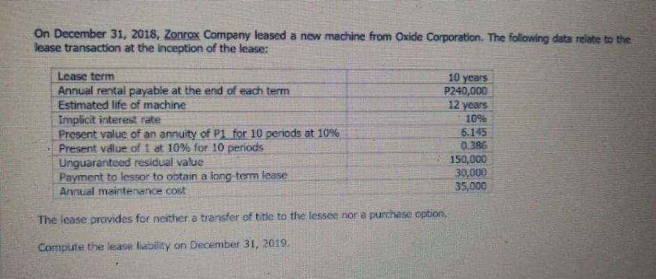 On December 31, 2018, Zonrox Company leased a new machine from Oxide Corporation. The following data relate to the
lease transaction at the inception of the lease:
Lease term
Annual rental payable at the end of each term
Estimated life of machine
10 years
P240,000
12 years
Implicit interest rate
Present value of an annuity of P1 for 10 periods at 10%
Present válue of 1 at 10% for 10 periods
Unguaranteed residual value
Payment to lessor to obtain a long term lease
Annual maintenance cost
10%
6.145
0.386
150,000
30,000
35,000
The lease provides for neither a transfer of title to the lessee nor a purchase option,
Compute the lease liability on December 31, 2019.
