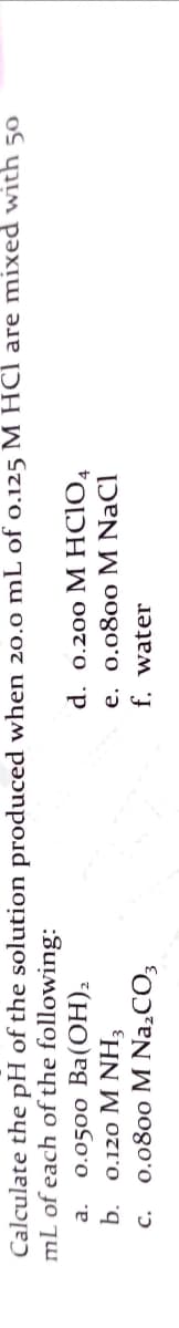 Calculate the pH of the solution produced when 20.o mL of o.125 M HCl are mixed with 50
mL of each of the following:
d. 0.200 M HCIO,
e. 0.0800 M NaCl
f. water
0.0500 Ba(ОН),
a.
b.
0.120 M NH3
0.0800 М Na,СО,
