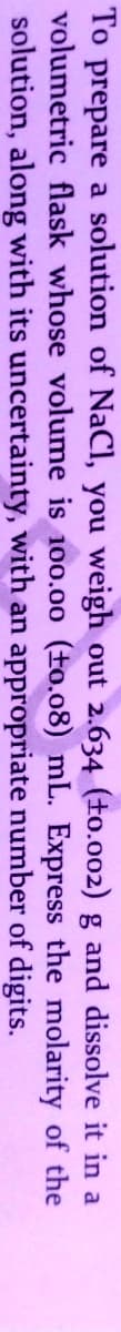 To prepare a solution of NaCI, you weigh out 2.634 (to.002) g and dissolve it in a
volumetric flask whose volume is 100.00 (±o.08) mL. Express the molarity of the
solution, along with its uncertainty, with an appropriate number of digits.
