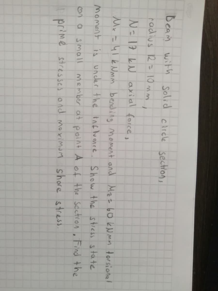 Beam with solid carcle section,
radius R= 10 mm,
N=17 kN axial force,
Mx =41k Nmm bending moment and Mzz 60EN mm torsional
Moment is uncler the Bnfluence, Show the stress state
small member at point A of the sectron. Find the
prime stresses ond moximum shore stres
