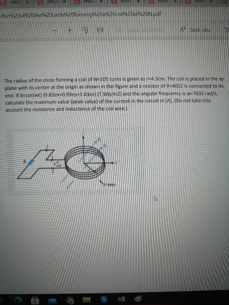 ehb2
idius%20of%2Othe%20
20coil%20o1%2ON.pdf
AN Sesli aku
The radius of the circle forming a coil of N=105 turns is given as r=4.3cm. The coil is placed in the xy
plane with its center at the origin as shown in the figure and a resistor of R=4052 is connected to its
end. If B=cos(wt) (0.82ex+0.93ey+1.63ez) (T,Wb/m2) and the angular frequency is w=7632 rad/s,
calculate the maximum value (peak value) of the current in the circuit in [A]. (Do not take into
account the resistance and inductance of the coil wire.)
